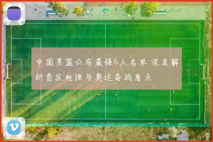 中国男篮公布最强6人名单 深度解析首发轮换与奥运备战看点