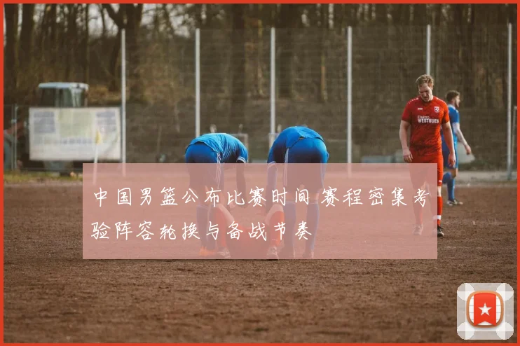 中国男篮公布比赛时间 赛程密集考验阵容轮换与备战节奏
