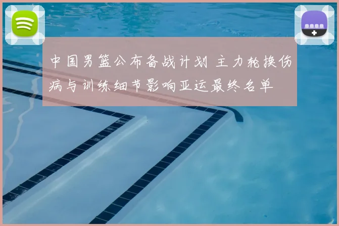 中国男篮公布备战计划 主力轮换伤病与训练细节影响亚运最终名单