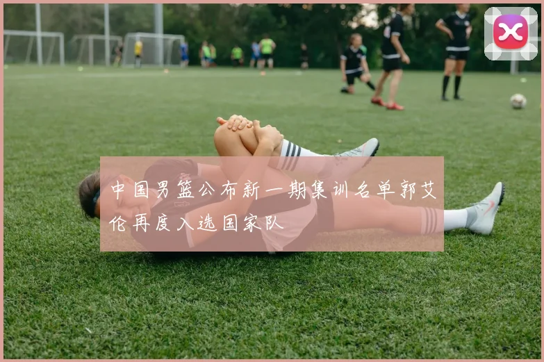 中国男篮公布新一期集训名单郭艾伦再度入选国家队