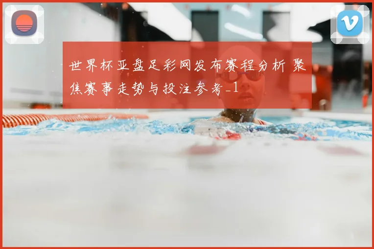 世界杯亚盘足彩网发布赛程分析 聚焦赛事走势与投注参考_1