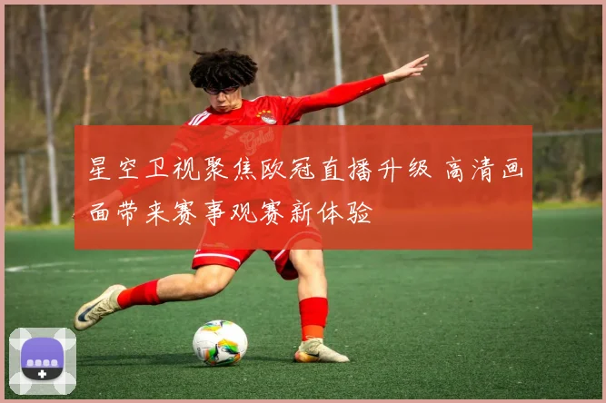 星空卫视聚焦欧冠直播升级 高清画面带来赛事观赛新体验