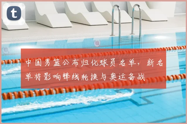 中国男篮公布归化球员名单，新名单将影响锋线轮换与奥运备战