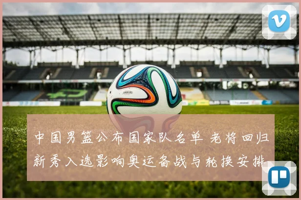 中国男篮公布国家队名单 老将回归新秀入选影响奥运备战与轮换安排