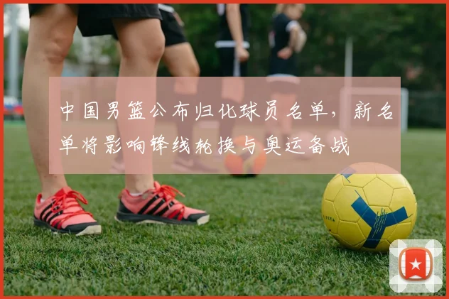 中国男篮公布归化球员名单，新名单将影响锋线轮换与奥运备战