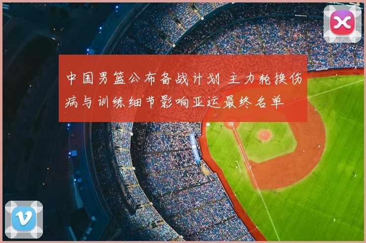 中国男篮公布备战计划 主力轮换伤病与训练细节影响亚运最终名单