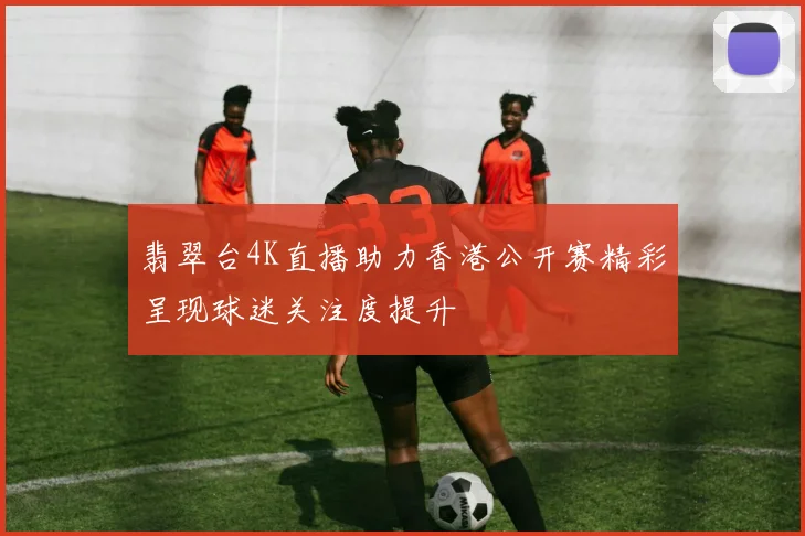 翡翠台4K直播助力香港公开赛精彩呈现球迷关注度提升