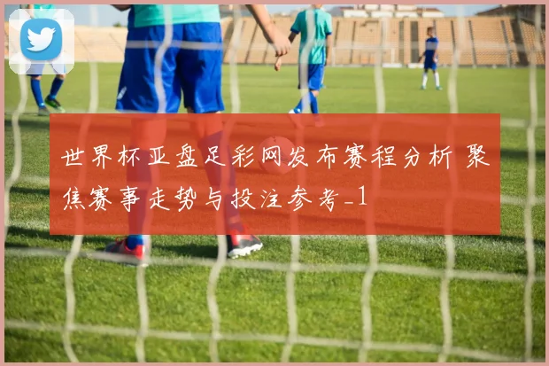 世界杯亚盘足彩网发布赛程分析 聚焦赛事走势与投注参考_1
