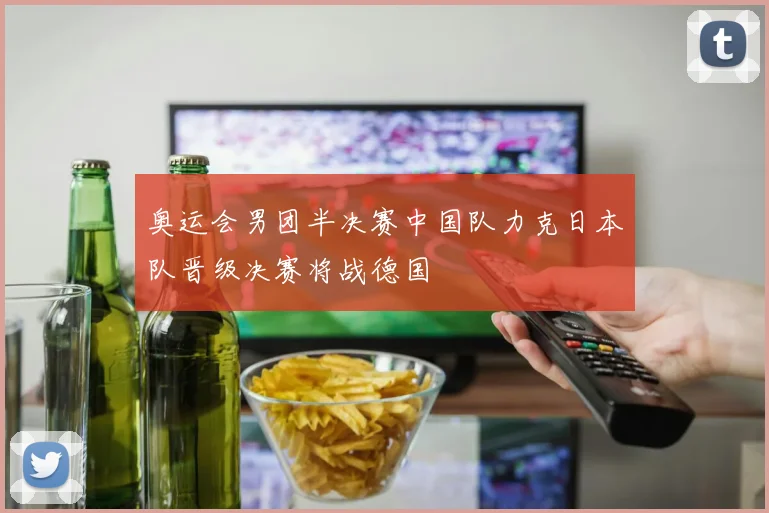 奥运会男团半决赛中国队力克日本队晋级决赛将战德国