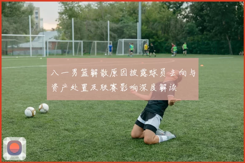 八一男篮解散原因披露球员去向与资产处置及联赛影响深度解读