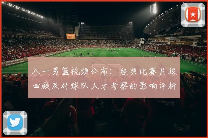 八一男篮视频公布：经典比赛片段回顾及对球队人才考察的影响评析