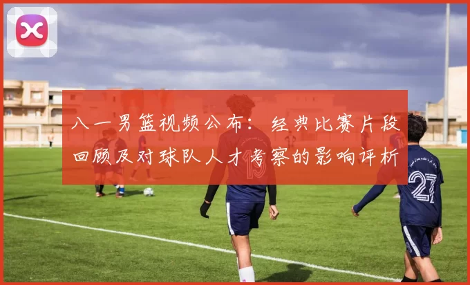 八一男篮视频公布：经典比赛片段回顾及对球队人才考察的影响评析