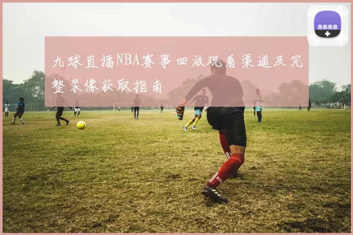 九球直播NBA赛事回放观看渠道及完整录像获取指南