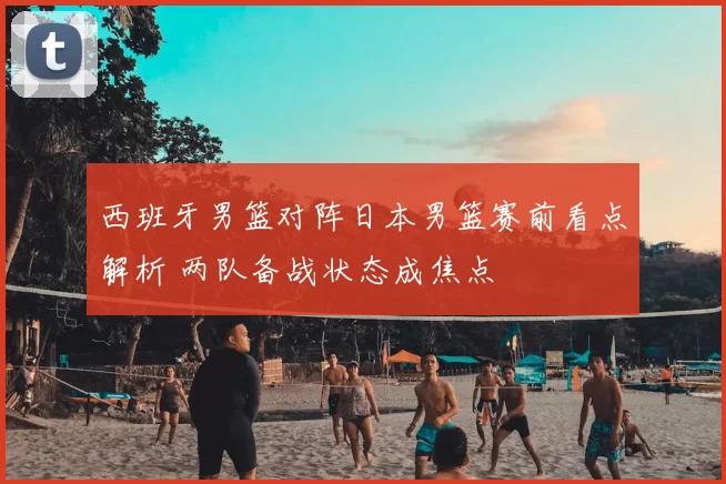 西班牙男篮对阵日本男篮赛前看点解析 两队备战状态成焦点