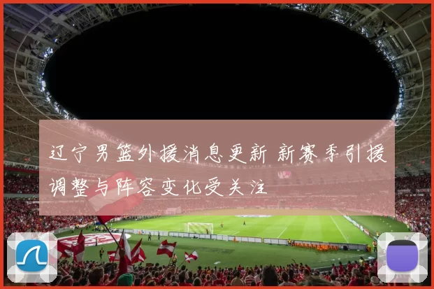 辽宁男篮外援消息更新 新赛季引援调整与阵容变化受关注