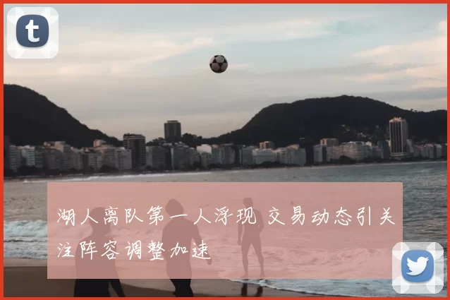 湖人离队第一人浮现 交易动态引关注阵容调整加速