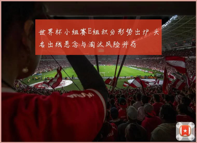 世界杯小组赛E组积分形势出炉 头名出线悬念与淘汰风险并存