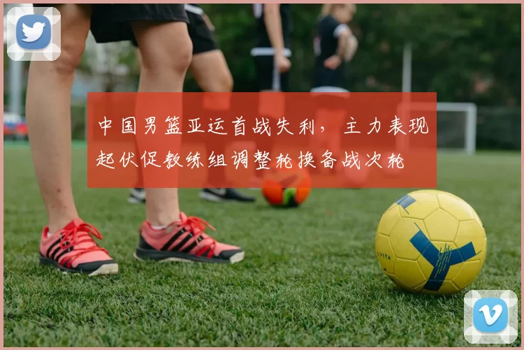 中国男篮亚运首战失利，主力表现起伏促教练组调整轮换备战次轮