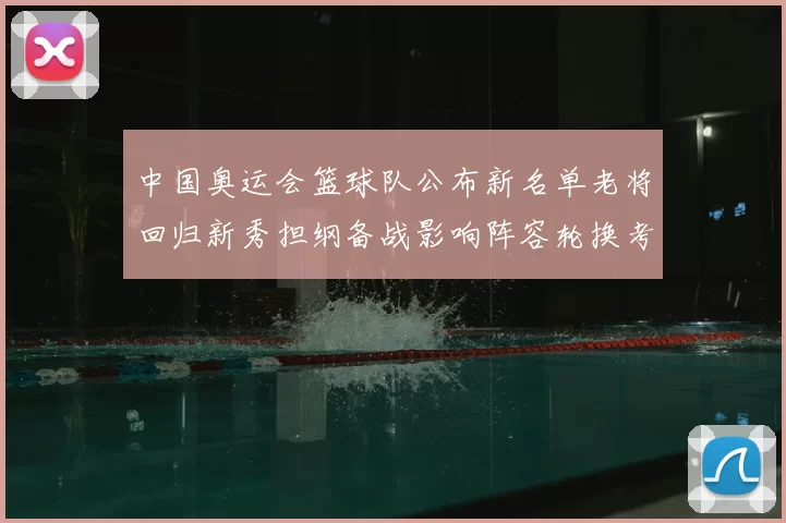 中国奥运会篮球队公布新名单老将回归新秀担纲备战影响阵容轮换考量