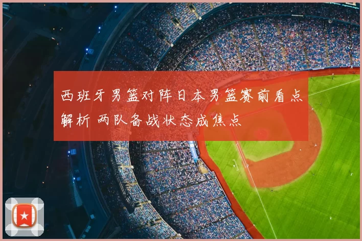 西班牙男篮对阵日本男篮赛前看点解析 两队备战状态成焦点