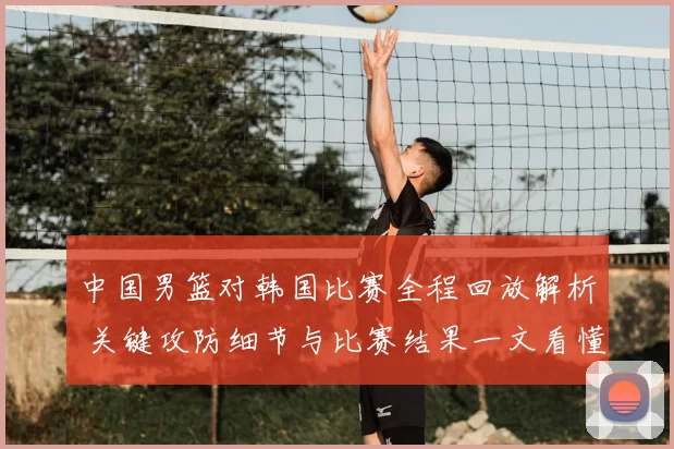 中国男篮对韩国比赛全程回放解析 关键攻防细节与比赛结果一文看懂