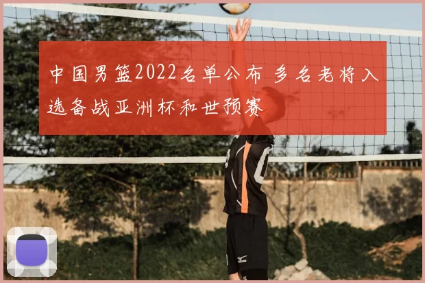 中国男篮2022名单公布 多名老将入选备战亚洲杯和世预赛