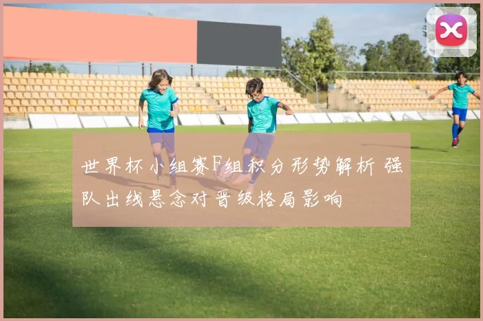 世界杯小组赛F组积分形势解析 强队出线悬念对晋级格局影响