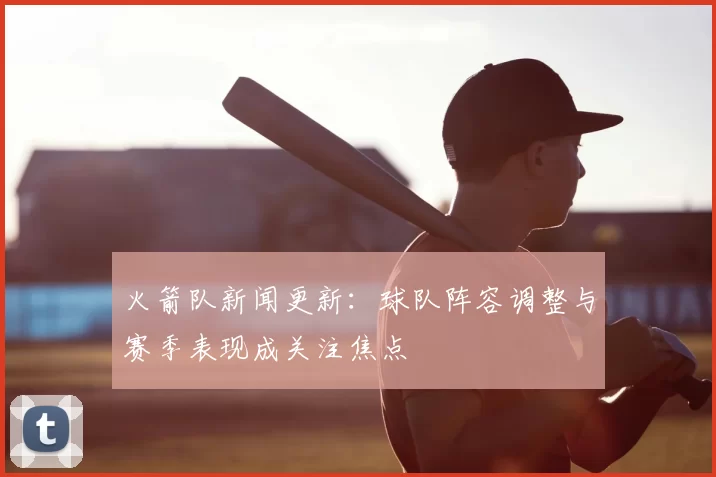火箭队新闻更新：球队阵容调整与赛季表现成关注焦点