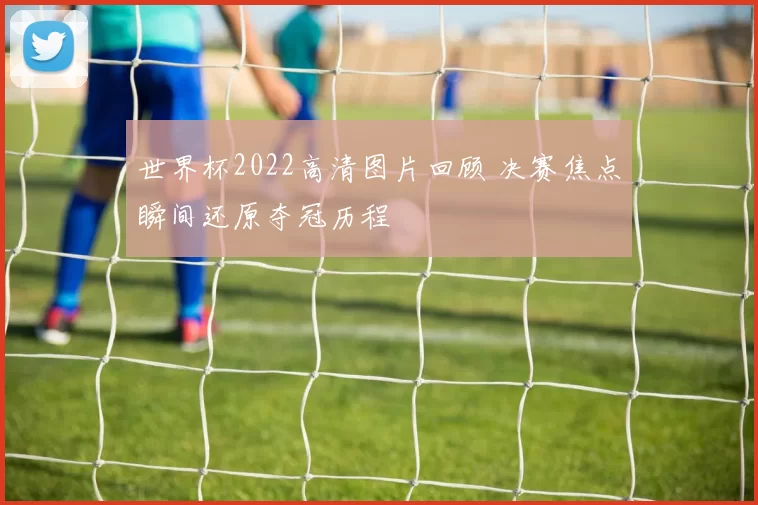 世界杯2022高清图片回顾 决赛焦点瞬间还原夺冠历程