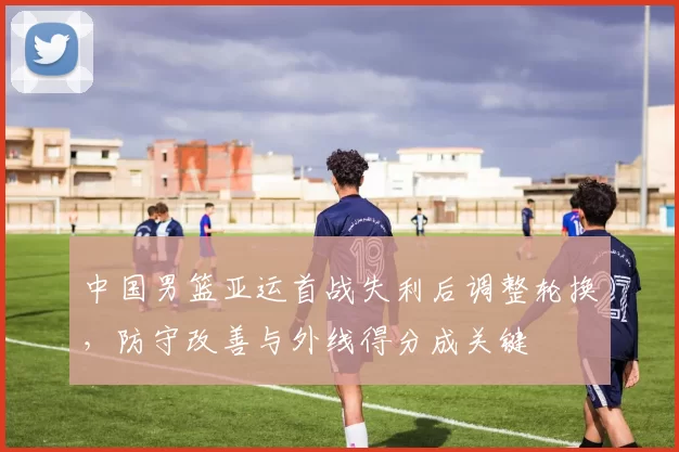 中国男篮亚运首战失利后调整轮换，防守改善与外线得分成关键