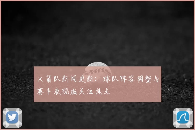 火箭队新闻更新：球队阵容调整与赛季表现成关注焦点