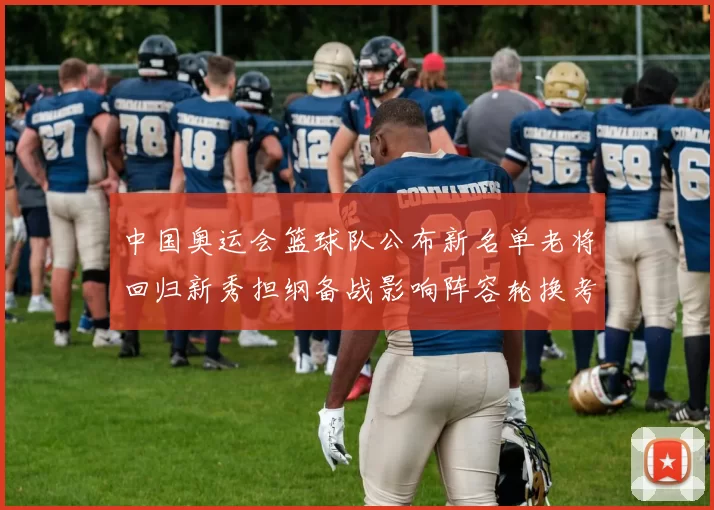 中国奥运会篮球队公布新名单老将回归新秀担纲备战影响阵容轮换考量