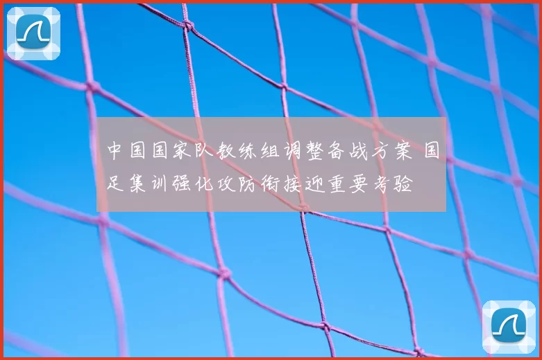 中国国家队教练组调整备战方案 国足集训强化攻防衔接迎重要考验