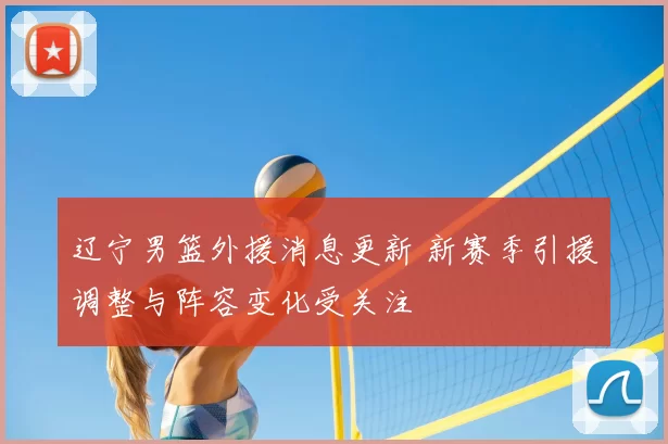 辽宁男篮外援消息更新 新赛季引援调整与阵容变化受关注