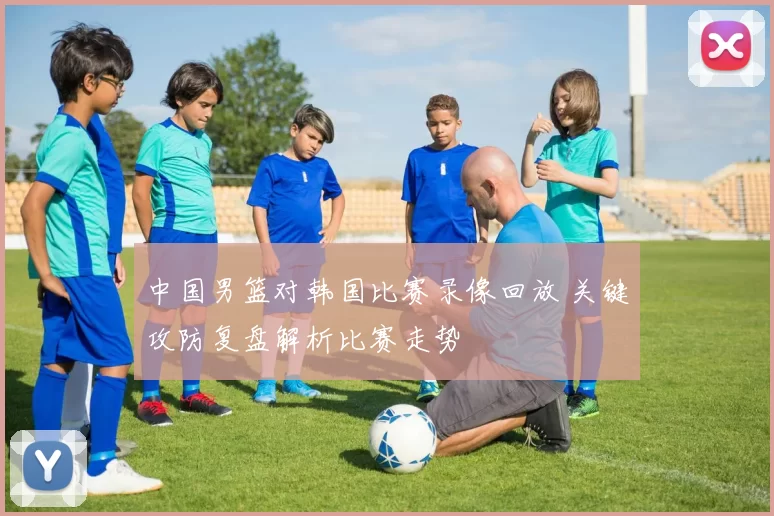 中国男篮对韩国比赛录像回放 关键攻防复盘解析比赛走势