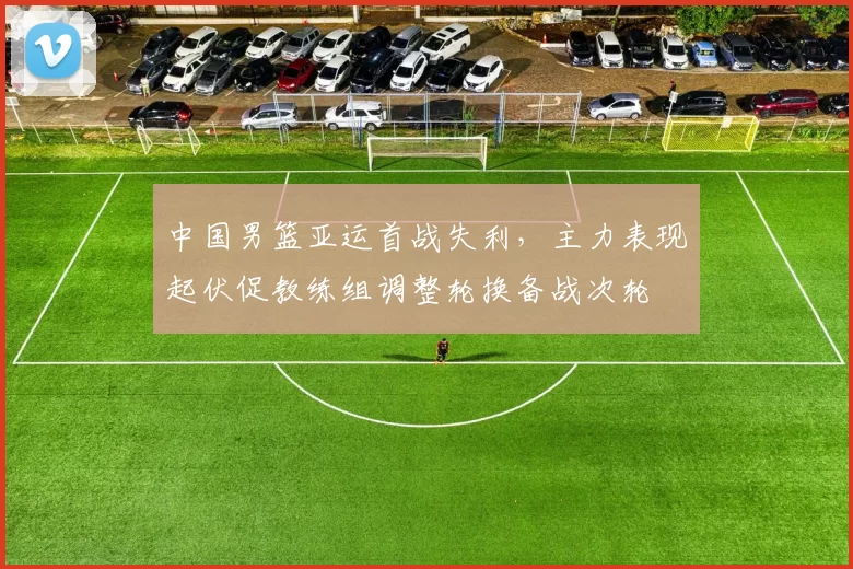 中国男篮亚运首战失利，主力表现起伏促教练组调整轮换备战次轮