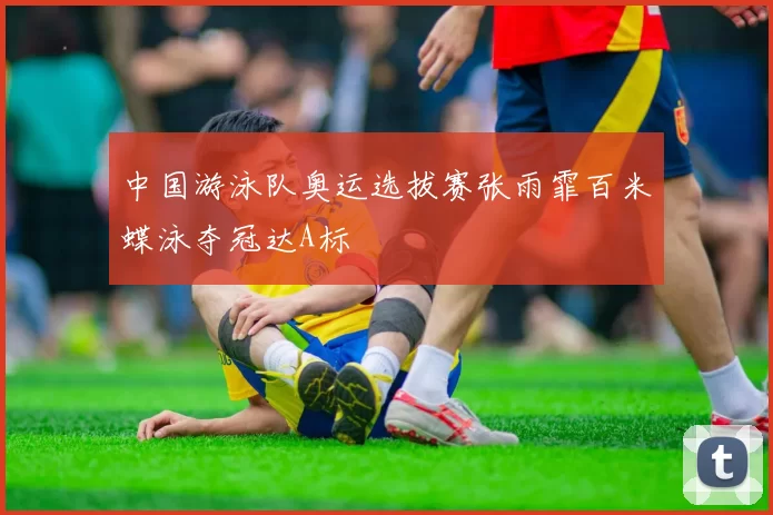 中国游泳队奥运选拔赛张雨霏百米蝶泳夺冠达A标