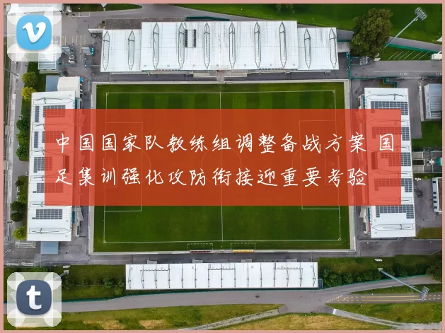 中国国家队教练组调整备战方案 国足集训强化攻防衔接迎重要考验