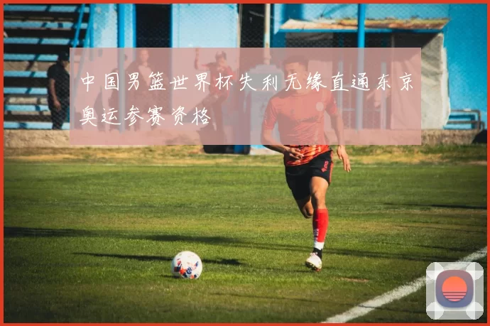中国男篮世界杯失利无缘直通东京奥运参赛资格