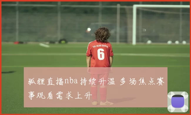 狐狸直播nba持续升温 多场焦点赛事观看需求上升