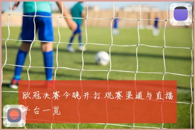 欧冠决赛今晚开打 观赛渠道与直播平台一览