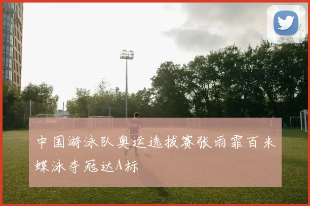 中国游泳队奥运选拔赛张雨霏百米蝶泳夺冠达A标