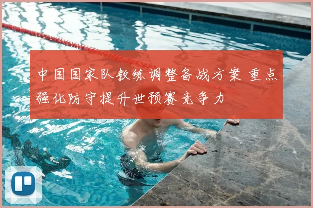 中国国家队教练调整备战方案 重点强化防守提升世预赛竞争力