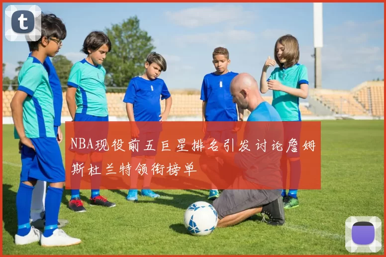 NBA现役前五巨星排名引发讨论詹姆斯杜兰特领衔榜单