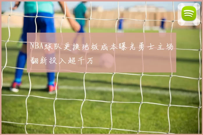 NBA球队更换地板成本曝光勇士主场翻新投入超千万