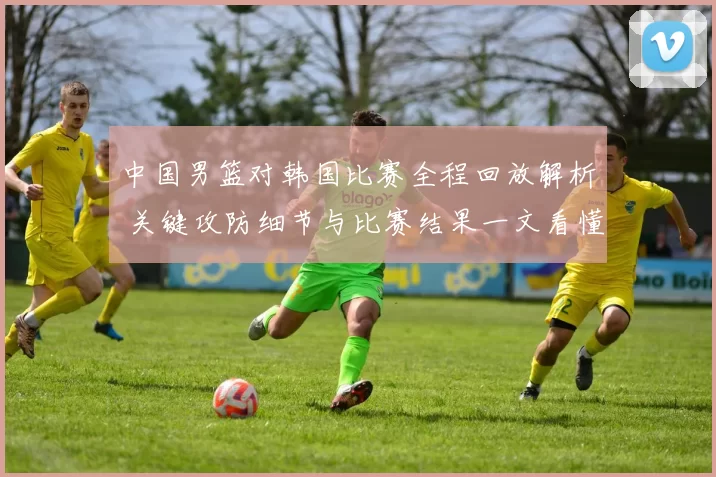 中国男篮对韩国比赛全程回放解析 关键攻防细节与比赛结果一文看懂