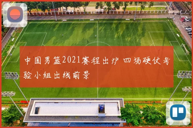 中国男篮2021赛程出炉 四场硬仗考验小组出线前景
