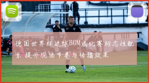 德国世界杯进球BGM成比赛标志性配乐 提升现场节奏与传播效果