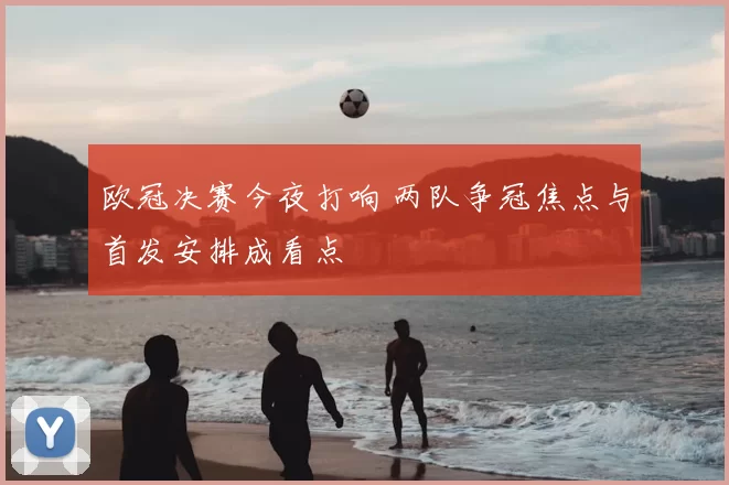 欧冠决赛今夜打响 两队争冠焦点与首发安排成看点